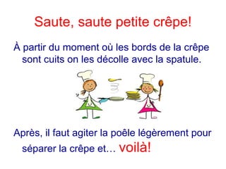 Saute, saute petite crêpe!
À partir du moment où les bords de la crêpe
sont cuits on les décolle avec la spatule.
Après, il faut agiter la poêle légèrement pour
séparer la crêpe et… voilà!
 