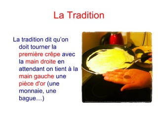 La Tradition
La tradition dit qu’on
doit tourner la
première crêpe avec
la main droite en
attendant on tient à la
main gauche une
pièce d'or (une
monnaie, une
bague…)
 