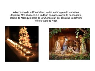À l'occasion de la Chandeleur, toutes les bougies de la maison
devraient être allumées. La tradition demande aussi de ne ranger la
crèche de Noël qu'à partir de la Chandeleur, qui constitue la dernière
fête du cycle de Noël.
 