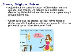 France, Belgique , Suisse
– Aujourd’hui, on connaît surtout la Chandeleur en tant
que jour des crêpes. On raconte que c’est le pape
Gélase I qui faisait distribuer des crêpes aux pèlerins qui
arrivaient à Rome.
– On dit aussi que les crêpes, par leur forme ronde et
dorée, rappellent le disque solaire, évoquant le retour du
printemps après l’hiver sombre et froid.
 