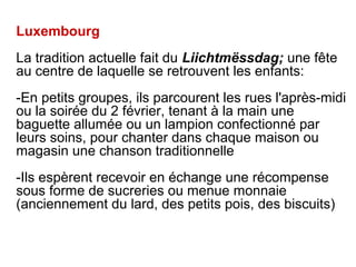 Luxembourg
La tradition actuelle fait du Liichtmëssdag; une fête
au centre de laquelle se retrouvent les enfants:
-En petits groupes, ils parcourent les rues l'après-midi
ou la soirée du 2 février, tenant à la main une
baguette allumée ou un lampion confectionné par
leurs soins, pour chanter dans chaque maison ou
magasin une chanson traditionnelle
-Ils espèrent recevoir en échange une récompense
sous forme de sucreries ou menue monnaie
(anciennement du lard, des petits pois, des biscuits)
 
