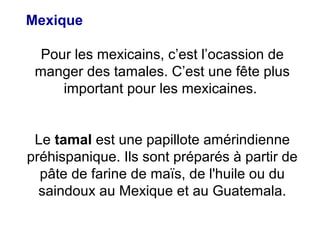 Mexique
Pour les mexicains, c’est l’ocassion de
manger des tamales. C’est une fête plus
important pour les mexicaines.
Le tamal est une papillote amérindienne
préhispanique. Ils sont préparés à partir de
pâte de farine de maïs, de l'huile ou du
saindoux au Mexique et au Guatemala.
 