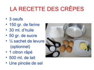 LA RECETTE DES CRÊPES
• 3 oeufs
• 150 gr. de farine
• 30 ml. d’huile
• 50 gr. de sucre
• ¼ sachet de levure
(optionnel)
• 1 citron râpé
• 500 ml. de lait
• Une pincée de sel
 