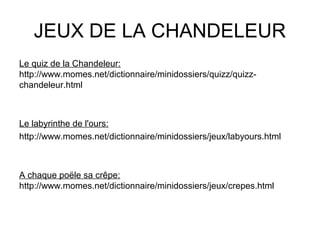 JEUX DE LA CHANDELEUR
Le quiz de la Chandeleur:
http://www.momes.net/dictionnaire/minidossiers/quizz/quizz-
chandeleur.html
Le labyrinthe de l'ours:
http://www.momes.net/dictionnaire/minidossiers/jeux/labyours.html
A chaque poële sa crêpe:
http://www.momes.net/dictionnaire/minidossiers/jeux/crepes.html
 