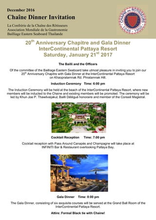 December 2016
Chaîne Dinner Invitation
La Confrérie de la Chaîne des Rôtisseurs
Association Mondiale de la Gastronomie
Bailliage Eastern Seaboard Thailande
20th
Anniversary Chapitre and Gala Dinner
InterContinental Pattaya Resort
Saturday, January 21st
2017
The Bailli and the Officers
Of the committee of the Bailliage Eastern Seaboard take utmost pleasure in inviting you to join our
20th
Anniversary Chapitre with Gala Dinner at the InterContinental Pattaya Resort
on Khaopratamnak Rd. Phratamnak Hill.
Induction Ceremony Time: 6:00 pm
The Induction Ceremony will be held at the beach of the InterContinental Pattaya Resort, where new
members will be inducted to the Chaine and existing members will be promoted. The ceremony will be
led by Khun Joe P. Thawilveijakul, Bailli Délégué honoraire and member of the Conseil Magistral.
Cocktail Reception Time: 7:00 pm
Cocktail reception with Pass Around Canapés and Champagne will take place at
INFINITI Bar & Restaurant overlooking Pattaya Bay.
Gala Dinner Time: 8:00 pm
The Gala Dinner, consisting of six exquisite courses will be served at the Grand Ball Room of the
InterContinental Pattaya Resort.
Attire: Formal Black tie with Chaine!
 