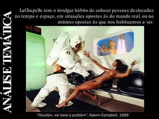 ANÁLISE TEMÁTICA LaChapelle tem o invulgar hábito de colocar pessoas deslocadas no tempo e espaço, em situações opostas às do mundo real, ou no mínimo opostas às que nos habituamos a ver. “ Houston, we have a problem”,  Naomi Campbell, 1999 