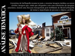 ANÁLISE TEMÁTICA A temática de LaChapelle resume-se pois, a mostrar imagens inéditas ao nosso cérebro, imagens que, ainda que chegando a nós com referências de imagens anteriores, trazem uma frescura transportada pela habilidade de David LaChapelle de tornar a imperfeição de pessoas e objetos, perfeita. “ The House of The End Of The World ”, Série  Destruction and Disasters,  2005 