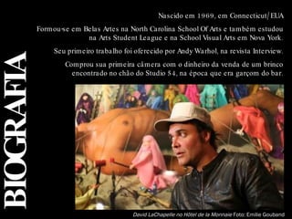 BIOGRAFIA David LaChapelle no Hôtel de la Monnaie  Foto: Emilie Gouband  Nascido em 1969, em Connecticut/EUA Formou-se em Belas Artes na North Carolina School Of Arts e também estudou na Arts Student League e na School Visual Arts em Nova York. Seu primeiro trabalho foi oferecido por Andy Warhol, na revista Interview. Comprou sua primeira câmera com o dinheiro da venda de um brinco encontrado no chão do Studio 54, na época que era garçom do bar. 
