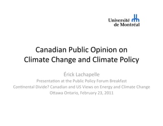 Canadian Public Opinion on  
     Climate Change and Climate Policy 
                         Érick Lachapelle 
           Presenta:on at the Public Policy Forum Breakfast 
Con:nental Divide? Canadian and US Views on Energy and Climate Change 
                   OFawa Ontario, February 23, 2011 
 