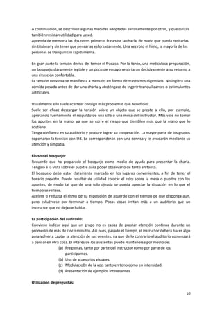 10
A continuación, se describen algunas medidas adoptadas exitosamente por otros, y que quizás
también resistan utilidad para usted.
Aprenda de memoria las dos o tres primeras frases de la charla, de modo que pueda recitarlas
sin titubear y sin tener que pensarlas esforzadamente. Una vez roto el hielo, la mayoría de las
personas se tranquilizan rápidamente.
En gran parte la tensión deriva del temor el fracaso. Por lo tanto, una meticulosa preparación,
un bosquejo claramente legible y un poco de ensayo reportaran decisivamente a su retorno a
una situación confortable.
La tensión nerviosa se manifiesta a menudo en forma de trastornos digestivos. No ingiera una
comida pesada antes de dar una charla y absténgase de ingerir tranquilizantes o estimulantes
artificiales.
Usualmente ello suele acarrear consigo más problemas que beneficios.
Suele ser eficaz descargar la tensión sobre un objeto que se preste a ello, por ejemplo,
apretando fuertemente el respaldo de una silla o una mesa del instructor. Más vale no tomar
los apuntes en la mano, ya que se corre el riesgo que tiemblen más que la mano que lo
sostiene.
Tenga confianza en su auditorio y procure lograr su cooperación. La mayor parte de los grupos
soportaran la tensión con Ud. Le corresponderán con una sonrisa y le ayudarán mediante su
atención y simpatía.
El uso del bosquejo:
Recuerde que ha preparado el bosquejo como medio de ayuda para presentar la charla.
Téngalo a la vista sobre el pupitre para poder observarlo de tanto en tanto.
El bosquejo debe estar claramente marcado en los lugares convenientes, a fin de tener el
horario previsto. Puede resultar de utilidad colocar el reloj sobre la mesa o pupitre con los
apuntes, de modo tal que de una solo ojeada se pueda apreciar la situación en lo que el
tiempo se refiere.
Acelere o reduzca el ritmo de su exposición de acuerdo con el tiempo de que disponga aun,
pero esfuércese por terminar a tiempo. Pocas cosas irritan más a un auditorio que un
instructor que no deja de hablar.
La participación del auditorio:
Conviene indicar aquí que un grupo no es capaz de prestar atención continua durante un
promedio de más de cinco minutos. Así pues, pasado el tiempo, el instructor deberá hacer algo
para volver a captar la atención de sus oyentes, ya que de lo contrario el auditorio comenzará
a pensar en otra cosa. El interés de los asistentes puede mantenerse por medio de:
(a) Preguntas, tanto por parte del instructor como por parte de los
participantes.
(b) Uso de accesorios visuales.
(c) Modulacio0n de la voz, tanto en tono como en intensidad.
(d) Presentación de ejemplos interesantes.
Utilización de preguntas:
 