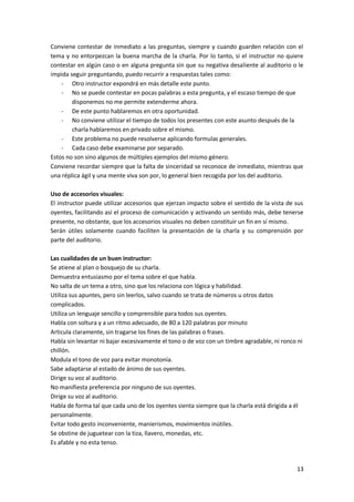 13
Conviene contestar de inmediato a las preguntas, siempre y cuando guarden relación con el
tema y no entorpezcan la buena marcha de la charla. Por lo tanto, si el instructor no quiere
contestar en algún caso o en alguna pregunta sin que su negativa desaliente al auditorio o le
impida seguir preguntando, puedo recurrir a respuestas tales como:
- Otro instructor expondrá en más detalle este punto.
- No se puede contestar en pocas palabras a esta pregunta, y el escaso tiempo de que
disponemos no me permite extenderme ahora.
- De este punto hablaremos en otra oportunidad.
- No conviene utilizar el tiempo de todos los presentes con este asunto después de la
charla hablaremos en privado sobre el mismo.
- Este problema no puede resolverse aplicando formulas generales.
- Cada caso debe examinarse por separado.
Estos no son sino algunos de múltiples ejemplos del mismo género.
Conviene recordar siempre que la falta de sinceridad se reconoce de inmediato, mientras que
una réplica ágil y una mente viva son por, lo general bien recogida por los del auditorio.
Uso de accesorios visuales:
El instructor puede utilizar accesorios que ejerzan impacto sobre el sentido de la vista de sus
oyentes, facilitando así el proceso de comunicación y activando un sentido más, debe tenerse
presente, no obstante, que los accesorios visuales no deben constituir un fin en sí mismo.
Serán útiles solamente cuando faciliten la presentación de la charla y su comprensión por
parte del auditorio.
Las cualidades de un buen instructor:
Se atiene al plan o bosquejo de su charla.
Demuestra entusiasmo por el tema sobre el que habla.
No salta de un tema a otro, sino que los relaciona con lógica y habilidad.
Utiliza sus apuntes, pero sin leerlos, salvo cuando se trata de números u otros datos
complicados.
Utiliza un lenguaje sencillo y comprensible para todos sus oyentes.
Habla con soltura y a un ritmo adecuado, de 80 a 120 palabras por minuto
Articula claramente, sin tragarse los fines de las palabras o frases.
Habla sin levantar ni bajar excesivamente el tono o de voz con un timbre agradable, ni ronco ni
chillón.
Modula el tono de voz para evitar monotonía.
Sabe adaptarse al estado de ánimo de sus oyentes.
Dirige su voz al auditorio.
No manifiesta preferencia por ninguno de sus oyentes.
Dirige su voz al auditorio.
Habla de forma tal que cada uno de los oyentes sienta siempre que la charla está dirigida a él
personalmente.
Evitar todo gesto inconveniente, manierismos, movimientos inútiles.
Se obstine de juguetear con la tiza, llavero, monedas, etc.
Es afable y no esta tenso.
 