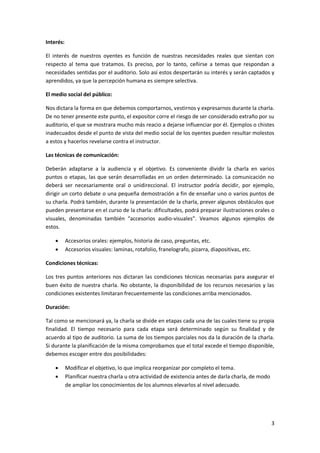 3
Interés:
El interés de nuestros oyentes es función de nuestras necesidades reales que sientan con
respecto al tema que tratamos. Es preciso, por lo tanto, ceñirse a temas que respondan a
necesidades sentidas por el auditorio. Solo así estos despertarán su interés y serán captados y
aprendidos, ya que la percepción humana es siempre selectiva.
El medio social del público:
Nos dictara la forma en que debemos comportarnos, vestirnos y expresarnos durante la charla.
De no tener presente este punto, el expositor corre el riesgo de ser considerado extraño por su
auditorio, el que se mostrara mucho más reacio a dejarse influenciar por él. Ejemplos o chistes
inadecuados desde el punto de vista del medio social de los oyentes pueden resultar molestos
a estos y hacerlos revelarse contra el instructor.
Las técnicas de comunicación:
Deberán adaptarse a la audiencia y el objetivo. Es conveniente dividir la charla en varios
puntos o etapas, las que serán desarrolladas en un orden determinado. La comunicación no
deberá ser necesariamente oral o unidireccional. El instructor podría decidir, por ejemplo,
dirigir un corto debate o una pequeña demostración a fin de enseñar uno o varios puntos de
su charla. Podrá también, durante la presentación de la charla, prever algunos obstáculos que
pueden presentarse en el curso de la charla: dificultades, podrá preparar ilustraciones orales o
visuales, denominadas también “accesorios audio-visuales”. Veamos algunos ejemplos de
estos.
 Accesorios orales: ejemplos, historia de caso, preguntas, etc.
 Accesorios visuales: laminas, rotafolio, franelografo, pizarra, diapositivas, etc.
Condiciones técnicas:
Los tres puntos anteriores nos dictaran las condiciones técnicas necesarias para asegurar el
buen éxito de nuestra charla. No obstante, la disponibilidad de los recursos necesarios y las
condiciones existentes limitaran frecuentemente las condiciones arriba mencionados.
Duración:
Tal como se mencionará ya, la charla se divide en etapas cada una de las cuales tiene su propia
finalidad. El tiempo necesario para cada etapa será determinado según su finalidad y de
acuerdo al tipo de auditorio. La suma de los tiempos parciales nos da la duración de la charla.
Si durante la planificación de la misma comprobamos que el total excede el tiempo disponible,
debemos escoger entre dos posibilidades:
 Modificar el objetivo, lo que implica reorganizar por completo el tema.
 Planificar nuestra charla u otra actividad de existencia antes de darla charla, de modo
de ampliar los conocimientos de los alumnos elevarlos al nivel adecuado.
 