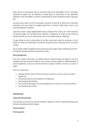 4
debe tratarse de aprovechar días de reuniones tales como festividades, ferias o mercados,
asamblea de clubes, etc. No obstante, no debe fijarse la charla para un día totalmente
dedicado a otras actividades o durante la temporada de mayor actividad (cosecha, aporcado,
etc.)
cerciorarse que cada uno de los interesados conozcan la fecha de la charla con la suficiente
antelación como para hacer los arreglos pertinentes. La charla no debe fijarse nunca a una
hora incómoda para el público.
Lugar de la charla: el lugar elegido deberá estar a cubierto del sol, lluvia, etc. Y bien ventilado.
Los asientos deben ser suficientemente cómodos, y dispuestos de modo tal que todos los
asientos puedan ver y oír sin esfuerzo para ello. La luz también debe ser adecuada.
El lugar donde se dará la charla debe ser de fácil acceso para todos los asistentes y ha de
contar con todas las instalaciones y accesorios necesarios para la utilización de los accesorios
visuales.
De ser posible, deberán adoptarse precauciones para que ningún ruido o estorbo proveniente
del exterior entorpezca la buena marcha de la charla.
Marco disciplinario:
Para que la charla rinda frutos, no deberá tolerarse disturbio alguno del exterior, como así
tampoco como del seno del auditorio. Por lo tanto, conviene prestar la debida atención al
marco disciplinario, el que nos permitirá afrontar cualquier molestia, sin tener en cuenta su
origen.
Este marco dependerá:
 Del lugar donde se lleve a cabo la charla, ya se trate de un aula, un salón, una plaza
pública, etc.
 Del tipo de auditorio y de la edad de sus integrantes.
 De la conducta del charlista.
 De si la charla tiene lugar en las proximidades de una carretera, o de ciertos edificios.
 De la duración de la charla.
PREPARACION:
Preparación del bosquejo:
A fin de poner en práctica las normas antedichas, sugerimos utilizar el siguiente bosquejo que
facilitara la planificación de las etapas:
Factores básicos:
El tema general:
 