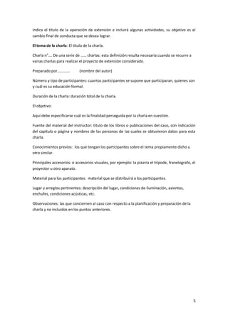 5
Indica el título de la operación de extensión e incluirá algunas actividades, su objetivo es el
cambio final de conducta que se desea lograr.
El tema de la charla: El título de la charla.
Charla n°…. De una serie de …… charlas: esta definición resulta necesaria cuando se recurre a
varias charlas para realizar el proyecto de extensión considerado.
Preparado por…………. (nombre del autor)
Número y tipo de participantes: cuantos participantes se supone que participaran, quienes son
y cuál es su educación formal.
Duración de la charla: duración total de la charla.
El objetivo:
Aquí debe especificarse cuál es la finalidad perseguida por la charla en cuestión.
Fuente del material del instructor: titulo de los libros o publicaciones del caso, con indicación
del capítulo o página y nombres de las personas de las cuales se obtuvieron datos para esta
charla.
Conocimientos previos: los que tengan los participantes sobre el tema propiamente dicho u
otro similar.
Principales accesorios: o accesorios visuales, por ejemplo: la pizarra el trípode, franelografo, el
proyector u otro aparato.
Material para los participantes: material que se distribuirá a los participantes.
Lugar y arreglos pertinentes: descripción del lugar, condiciones de iluminación, asientos,
enchufes, condiciones acústicas, etc.
Observaciones: las que conciernen al caso con respecto a la planificación y preparación de la
charla y no incluidos en los puntos anteriores.
 