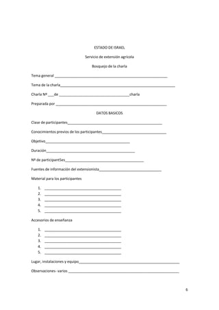 6
ESTADO DE ISRAEL
Servicio de extensión agrícola
Bosquejo de la charla
Tema general ________________________________________________________
Tema de la charla_________________________________________________________
Charla Nº ___de ___________________________________charla
Preparada por _______________________________________________________
DATOS BASICOS
Clase de participantes_______________________________________________
Conocimientos previos de los participantes________________________________
Objetivo__________________________________________
Duración____________________________________________
Nº de participant5es_______________________________________
Fuentes de información del extensionista_______________________________
Material para los participantes
1. ______________________________________
2. ______________________________________
3. ______________________________________
4. ______________________________________
5. ______________________________________
Accesorios de enseñanza
1. ______________________________________
2. ______________________________________
3. ______________________________________
4. ______________________________________
5. ______________________________________
Lugar, instalaciones y equipo__________________________________________________
Observaciones- varios _______________________________________________________
 
