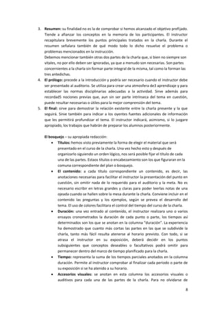 8
3. Resumen: su finalidad no es la de comprobar si hemos alcanzado el objetivo prefijado.
Tiende a afianzar los conceptos en la memoria de los participantes. El instructor
recapitulara brevemente los puntos principales tratados en la charla. Durante el
resumen señalara también de qué modo todo lo dicho resuelve el problema o
problemas mencionados en la instrucción.
Debemos mencionar también otras dos partes de la charla que, si bien no siempre son
vitales, no por ello deben ser ignoradas, ya que a menudo son necesarias. Son partes
concernientes a la charla sin formar parte integral de la misma, tal como la forman las
tres antedichas.
4. El prólogo: precede a la introducción y podría ser necesario cuando el instructor debe
ser presentado al auditorio. Se utiliza para crear una atmosfera de3 aprendizaje y para
establecer las normas disciplinarias adecuadas a la actividad. Sirve además para
recordad5 nociones previas que, aun sin ser parte intrínseca del tema en cuestión,
puede resultar necesarias o útiles para la mejor comprensión del tema.
5. El final: sirve para demostrar la relación existente entre la charla presente y la que
seguirá. Sirve también para indicar a los oyentes fuentes adicionales de información
que les permitirá profundizar el tema. El instructor indicará, asimismo, si lo juzgare
apropiado, los trabajos que habrán de preparar los alumnos posteriormente.
El bosquejo – su apropiada redacción:
 Títulos: hemos visto previamente la forma de elegir el material que será
presentado en el curso de la charla. Una vez hecho esto y después de
organizarlo siguiendo un orden lógico, nos será posible fijar el título de cada
una de las partes. Estaos títulos o encabezamiento son los que figuraran en la
comuna correspondiente del plan o bosquejo.
 El contenido: a cada título correspondiente un contenido, es decir, las
anotaciones necesarias para facilitar el instructor la presentación del punto en
cuestión, sin omitir nada de lo requerido para el auditorio y la meta. No es
necesario escribir en letras grandes y claras para poder leerlas notas de una
ojeada cuando se hallen sobre la mesa durante la charla. Conviene incluir en el
contenido las preguntas y los ejemplos, según se prevea el desarrollo del
tema. El uso de colores facilitara el control del tiempo del curso de la charla.
 Duración: una vez entrado al contenido, el instructor realizara uno o varios
ensayos cronometrados la duración de cada punto o parte, los tiempos así
determinados son los que se anotan en la columna “duración”. La experiencia
ha demostrado que cuanto más cortas las partes en las que se subdivide la
charla, tanto más fácil resulta atenerse al horario previsto. Con todo, si se
atrasa el instructor en su exposición, deberá decidir en los puntos
subsiguientes que conceptos deseables o facultativos podrá omitir para
permanecer dentro del marco de tiempo planificado para la charla.
 Tiempo: representa la suma de los tiempos parciales anotados en la columna
duración. Permite al instructor comprobar al finalizar cada periodo o parte de
su exposición si se ha atenido a su horario.
 Accesorios visuales: se anotan en esta columna los accesorios visuales o
auditivos para cada una de las partes de la charla. Para no olvidarse de
 
