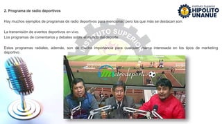 2. Programa de radio deportivos
Hay muchos ejemplos de programas de radio deportivos para mencionar, pero los que más se destacan son:
La transmisión de eventos deportivos en vivo.
Los programas de comentarios y debates sobre el mundo del deporte.
Estos programas radiales, además, son de mucha importancia para cualquier marca interesada en los tipos de marketing
deportivo.
 