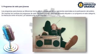 5. Programas de radio para jóvenes
Los programas para jóvenes se diferencian de los demás porque uno de sus elementos esenciales es la participación del público.
Sin importar los nombres de programas de radio que se te ocurran, para que se pueda etiquetar a un programa en esta categoría,
la interacción entre el locutor y el radioescucha es un requisito.
 