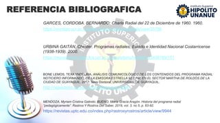 REFERENCIA BIBLIOGRAFICA
GARCES, CORDOBA. BERNARDO: Charla Radial del 22 de Diciembre de 1960. 1960.
https://revistas.ucr.ac.cr/index.php/revistarquis/article/view/35796
URBINA GAITÁN, Chester. Programas radiales, Estado e Identidad Nacional Costarricense
(1938-1939). 2000.
https://repositorios.cihac.fcs.ucr.ac.cr/repositorio/handle/123456789/151
BONE LEMOS, TEXA YNDELIRA. ANÁLISIS COMUNICOLÓGICO DE LOS CONTENIDOS DEL PROGRAMA RADIAL
NOTICIERO INFORMANDO, DE LA EMISORA ESTRELLA 92.1 FM, EN EL SECTOR MARTHA DE ROLDÓS DE LA
CIUDAD DE GUAYAQUIL. 2017. Tesis Doctoral. UNIVERSIDAD DE GUAYAQUIL.
http://repositorio.ug.edu.ec/handle/redug/15200
MENDOZA, Myriam Cristina Galindo; BUENO, María Gracia Aragón. Historia del programa radial
“pedagógicamente”. Rastros Y Rostros Del Saber, 2019, vol. 3, no 5, p. 83-92.
https://revistas.uptc.edu.co/index.php/rastrosyrostros/article/view/9944
 