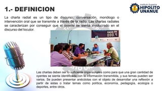 1.- DEFINICION
La charla radial es un tipo de discurso, conversación, monólogo o
intervención oral que se transmite a través de la radio. Las charlas radiales
se caracterizan por conseguir que el oyente se sienta involucrado en el
discurso del locutor.
Las charlas deben ser lo suficiente impersonales como para que una gran cantidad de
oyentes se sienta identificada con la información transmitida, y sus temas pueden ser
varios. Se pueden presentar anécdotas con el objeto de desarrollar una reflexión a
partir de estas o tratar temas como política, economía, pedagogía, ecología o
deportes, entre otros.
 