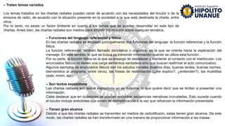 – Funciones del lenguaje: referencial y fática
En las charlas radiales se emplean principalmente dos funciones del lenguaje: la función referencial y la función
fática.
La función referencial, también llamada denotativa o cognitiva, es la que se orienta hacia la explicación del
mensaje. En este sentido, lo que se busca es transmitir información cuando se utiliza esta función.
Por su parte, la función fática es la que se encarga de establecer y mantener el contacto con el interlocutor. Los
enunciados fáticos no tienen una carga semántica verdadera sino que buscan reafirmar el acto comunicativo.
Algunos ejemplos de enunciados fáticos son los saludos iniciales (buenos días, buenas tardes, buenas noches,
bienvenidos al programa, entre otros), las frases de reafirmación (¿me explico?, ¿entienden?), las muletillas
(este, mmm, ajá).
– Son textos expositivos
Las charlas radiales son textos expositivos en su mayoría, lo que quiere decir que se limitan a presentar una
información.
Cabe destacar que en ocasiones se pueden encontrar secuencias narrativas incrustadas. Esto sucede cuando
el locutor incluye anécdotas que sirven de ejemplificación a la vez que refuerzan la información presentada.
– Tienen gran alcance
Debido a que las charlas radiales se transmiten en medios de radiodifusión, estas tienen gran alcance. De este
modo, las charlas radiales se han transformado en una manera de proporcionar información a las masas.
– Tratan temas variados
Los temas tratados en las charlas radiales pueden variar de acuerdo con las necesidades del locutor o de la
emisora de radio, de acuerdo con la situación presente en la sociedad a la que está destinada la charla, entre
otros.
Por lo tanto, no existe un factor limitante en cuanto a los temas que se pueden desarrollar en este tipo de
charlas. Antes bien, las charlas radiales son medios para difundir información sobre cualquier temática.
 