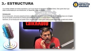 3.- ESTRUCTURA
Las charlas radiales son textos expositivos, por lo que siguen la estructura de dichos textos. Esto quiere decir que
están conformadas por una introducción, un desarrollo y una conclusión.
Introducción
En la introducción, el locutor presenta el tema a tratar y da una breve explicación del mismo. Esto se hace con el objeto
de que el oyente comprenda el contexto general del discurso que se desarrollará a continuación.
Asimismo, en la introducción se puede incluir una anécdota a partir de la cual se puede desarrollar el resto de la charla.
 