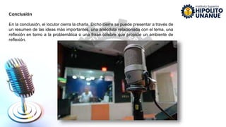 Conclusión
En la conclusión, el locutor cierra la charla. Dicho cierre se puede presentar a través de
un resumen de las ideas más importantes, una anécdota relacionada con el tema, una
reflexión en torno a la problemática o una frase célebre que propicie un ambiente de
reflexión.
 