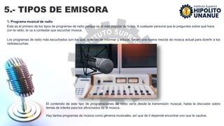 5.- TIPOS DE EMISORA
1. Programa musical de radio
Este es el primero de los tipos de programas de radio porque es el más popular de todos. A cualquier persona que le preguntes sobre qué hace
con la radio, te va a contestar que escuchar música.
Los programas de radio más escuchados son los que, además de informar y educar, tienen una buena mezcla de música actual para divertir a los
radioescuchas.
El contenido de este tipo de programaciones de radio varía desde la transmisión musical, hasta la discusión sobre
temas de interés para los aficionados de la música.
Hay tantos programas de música como géneros musicales, así que de ti depende encontrar uno que te cautive.
 