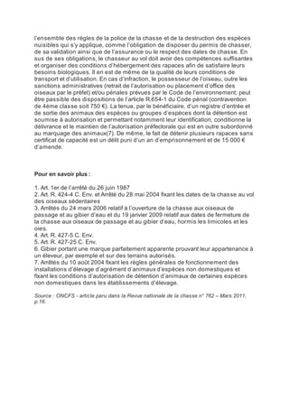 l’ensemble des règles de la police de la chasse et de la destruction des espèces
nuisibles qui s’y applique, comme l’obligation de disposer du permis de chasser,
de sa validation ainsi que de l’assurance ou le respect des dates de chasse. En
sus de ses obligations, le chasseur au vol doit avoir des compétences suffisantes
et organiser des conditions d’hébergement des rapaces afin de satisfaire leurs
besoins biologiques. Il en est de même de la qualité de leurs conditions de
transport et d’utilisation. En cas d’infraction, le possesseur de l’oiseau, outre les
sanctions administratives (retrait de l’autorisation ou placement d’office des
oiseaux par le préfet) et/ou pénales prévues par le Code de l’environnement, peut
être passible des dispositions de l’article R.654-1 du Code pénal (contravention
de 4ème classe soit 750 €). La tenue, par le bénéficiaire, d’un registre d’entrée et
de sortie des animaux des espèces ou groupes d’espèces dont la détention est
soumise à autorisation et permettant notamment leur identification, conditionne la
délivrance et le maintien de l’autorisation préfectorale qui est en outre subordonné
au marquage des animaux(7). De même, le fait de détenir plusieurs rapaces sans
certificat de capacité est un délit puni d’un an d’emprisonnement et de 15 000 €
d’amende.



Pour en savoir plus :

1. Art. 1er de l’arrêté du 26 juin 1987
2. Art. R. 424-4 C. Env. et Arrêté du 28 mai 2004 fixant les dates de la chasse au vol
des oiseaux sédentaires
3. Arrêtés du 24 mars 2006 relatif à l’ouverture de la chasse aux oiseaux de
passage et au gibier d’eau et du 19 janvier 2009 relatif aux dates de fermeture de
la chasse aux oiseaux de passage et au gibier d’eau, hormis les limicoles et les
oies.
4. Art. R. 427-5 C. Env.
5. Art. R. 427-25 C. Env.
6. Gibier portant une marque parfaitement apparente prouvant leur appartenance à
un éleveur, par exemple et sur des terrains autorisés.
7. Arrêtés du 10 août 2004 fixant les règles générales de fonctionnement des
installations d’élevage d’agrément d’animaux d’espèces non domestiques et
fixant les conditions d’autorisation de détention d’animaux de certaines espèces
non domestiques dans les établissements d’élevage.

Source : ONCFS - article paru dans la Revue nationale de la chasse n° 762 – Mars 2011,
p.16.
 