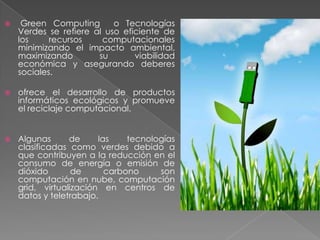 

Green Computing
o Tecnologías
Verdes se refiere al uso eficiente de
los
recursos
computacionales
minimizando el impacto ambiental,
maximizando
su
viabilidad
económica y asegurando deberes
sociales.



ofrece el desarrollo de productos
informáticos ecológicos y promueve
el reciclaje computacional.



Algunas
de
las
tecnologías
clasificadas como verdes debido a
que contribuyen a la reducción en el
consumo de energía o emisión de
dióxido
de
carbono
son
computación en nube, computación
grid, virtualización en centros de
datos y teletrabajo.

 