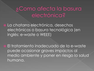

La chatarra electrónica, desechos
electrónicos o basura tecnológica (en
inglés: e-waste o WEEE)



El tratamiento inadecuado de la e-waste
puede ocasionar graves impactos al
medio ambiente y poner en riesgo la salud
humana.

 
