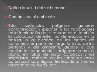 

Dañan la salud del ser humano



Contaminan el ambiente



Estas
sustancias
peligrosas
generan
contaminación y exponen a los trabajadores
en la fabricación de estos productos; también
la colocación de este tipo de residuos en la
basura, o al alcance de las manos de
cartoneros, es poner en riesgo la salud de las
personas y del ambiente, debido a que
contienen componentes peligrosos como el
plomo en tubos de rayos catódicos y las
soldaduras, arsénico en los tubos de rayos
catódicos más antiguos, trióxido de antimonio
retardantes de fuego, etc.

 