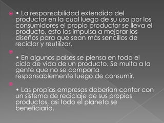 





• La responsabilidad extendida del
productor en la cual luego de su uso por los
consumidores el propio productor se lleva el
producto, esto los impulsa a mejorar los
diseños para que sean más sencillos de
reciclar y reutilizar.
• En algunos países se piensa en todo el
ciclo de vida de un producto. Se multa a la
gente que no se comporta
responsablemente luego de consumir.
• Las propias empresas deberían contar con
un sistema de reciclaje de sus propios
productos, así todo el planeta se
beneficiaría.

 
