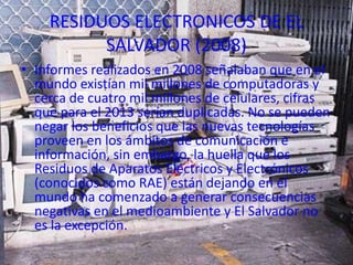RESIDUOS ELECTRONICOS DE EL
          SALVADOR (2008)
• Informes realizados en 2008 señalaban que en el
  mundo existían mil millones de computadoras y
  cerca de cuatro mil millones de celulares, cifras
  que para el 2013 serían duplicadas. No se pueden
  negar los beneficios que las nuevas tecnologías
  proveen en los ámbitos de comunicación e
  información, sin embargo, la huella que los
  Residuos de Aparatos Eléctricos y Electrónicos
  (conocidos como RAE) están dejando en el
  mundo ha comenzado a generar consecuencias
  negativas en el medioambiente y El Salvador no
  es la excepción.
 