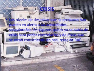 CRISIS
• Los niveles de desechos que se producen han
  puesto en alerta a las autoridades
  salvadoreñas. En algunos países ya se habla de
  crisis para poder controlarlos y de áreas que
  se están convirtiendo en basureros de RAE.
 