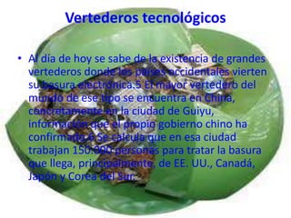Vertederos tecnológicos

• Al día de hoy se sabe de la existencia de grandes
  vertederos donde los países occidentales vierten
  su basura electrónica.5 El mayor vertedero del
  mundo de ese tipo se encuentra en China,
  concretamente en la ciudad de Guiyu,
  información que el propio gobierno chino ha
  confirmado.6 Se calcula que en esa ciudad
  trabajan 150.000 personas para tratar la basura
  que llega, principalmente, de EE. UU., Canadá,
  Japón y Corea del Sur.
 