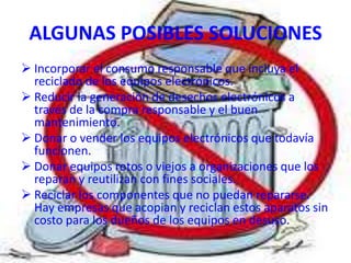 ALGUNAS POSIBLES SOLUCIONES
 Incorporar el consumo responsable que incluya el
  reciclado de los equipos electrónicos.
 Reducir la generación de desechos electrónicos a
  través de la compra responsable y el buen
  mantenimiento.
 Donar o vender los equipos electrónicos que todavía
  funcionen.
 Donar equipos rotos o viejos a organizaciones que los
  reparan y reutilizan con fines sociales.
 Reciclar los componentes que no puedan repararse.
  Hay empresas que acopian y reciclan estos aparatos sin
  costo para los dueños de los equipos en desuso.
 