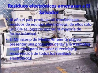 Residuos electrónicos amenazan a El
              Salvador
• Al año el país produce mil toneladas en
  residuos de equipos electrónicos, de ellos solo
  un 56% se logra recuperar, la mayoría de
  forma informal.
• El Ministerio de Medio Ambiente planea
  presentar una propuesta de ley a la Asamblea
  Legislativa. para impulsar el reciclaje y
  recuperación de todos los residuos
  electrónicos.
 