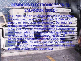 RESIDUOS ELECTRONICOS EN EL
          SALVADOR (2010)
• En el 2010 se hizo un diagnóstico de los residuos
  informáticos que arrojó que al año El Salvador
  genera mil toneladas de desechos. Del total, se
  recuperan 600 toneladas, que equivalen a un
  56%, y el resto, aproximadamente 479 toneladas
  son descartadas, con la posibilidad que lleguen a
  rellenos sanitarios o botaderos ilegales. El
  Ministerio de Medio Ambiente y Recursos
  Naturales (MARN) indica que buena parte de la
  “recuperación” se realiza informalmente y sin los
  permisos ambientales requeridos.
 