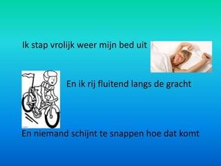 Ik stap vrolijk weer mijn bed uit


           En ik rij fluitend langs de gracht




En niemand schijnt te snappen hoe dat komt
 