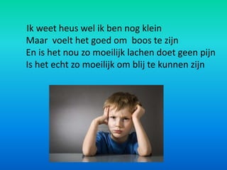 Ik weet heus wel ik ben nog klein
Maar voelt het goed om boos te zijn
En is het nou zo moeilijk lachen doet geen pijn
Is het echt zo moeilijk om blij te kunnen zijn
 