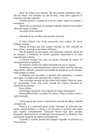 Dores de cabeça com náuseas. Há uma pressão acentuada sobre o
alto da cabeça com pontadas na raiz do nariz. Estas dores agravam ao
despertar e do lado esquerdo.
Cefaleia pressiva e ardente ao nível do vértice, depois ou durante a
menopausa.
Depois de ter executado um qualquer trabalho mental há um notável
afluxo de sangue à cabeça.
Nevralgia facial esquerda.
Sensação de que os olhos estão puxados para trás.
O lábio inferior está lívido, parecendo estar coberto de verniz
brilhante azulado.
Paresia da língua que está sempre colocada do lado esquerdo da
boca, treme e acomoda-se nos dentes inferiores.
Dor de garganta do tipo agudo, com agravação esquerda, depois de
ter dormido, e irradiação ao ouvido esquerdo, deslocando-se do lado
esquerdo para o direito.
A mucosa faríngea tem uma cor escura. Sensação de aperto, de
estrangulamento na garganta.
Os alimentos sólidos são melhor deglutidos do que os líquidos.
O estômago é extraordinariamente sensível. Basta tocar-lhe para que
fique dorido, sentindo o paciente necessidade de desapertar ou de qualquer
modo alargar as roupas.
O abdómen está distendido, é sensível, não suportando o contacto
das roupas. As regiões mais afectadas são o fígado e o ceco.
Tem a invulgar sensação de que o ânus está fechado. Prisão de ventre
por inactividade rectal, com muita vontade de evacuar. Sensação de
constrição do esfíncter.
Fezes fétidas.
Hemorragias intestinais com coágulos de sangue decomposto.
Hemorróidas lívidas e azuladas com dores e latejos no ânus e recto, a
cada evacuação.
Coriza aquosa que surge na sequência de uma dor de cabeça, fazendo
extinguir esta.
Deita-se e a respiração parece parar. Sensação de sufocação que
agrava estando deitado e o obriga a sair da cama e a procurar uma janela
para inspirar profundamente. Sufocação brusca logo após acordar,
desejando ardentemente ar, ser abanado, mas lentamente e à distância. Tem
necessidade frequente de inspirar profundamente.
Custa-lhe a respirar quando põe qualquer agasalho ou protector na
frente da boca.
2
 