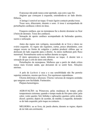 O pescoço não pode nunca estar apertado, seja com o que for.
Anginas que começam à esquerda, estendendo-se ao lado direito.
Difteria.
A laringe é sensível ao toque. O mais ligeiro contacto produz tosse.
Tosse seca, dilacerante, durante o sono. A tosse é acompanhada de
perturbações cardíacas e dores no ânus.
Fraqueza cardíaca, que na menopausa faz a doente desmaiar ou ficar
à beira do desmaio. Tosse dos cardíacos.
Sensação de aperto cardíaco acompanhado de baforadas quentes,
suores e sufocação.
Antes das regras tem vertigens, necessidade de ar livre e dores no
ovário esquerdo. As regras são regulares, curtas, pouco abundantes, com
sangue escuro na forma de coágulos e podem produzir cãibras que se
deslocam do lado esquerdo para o direito. As dores melhoram pelo fluxo
menstrual. Normalmente sente-se melhor durante as regras.
O útero apresenta-se muito doloroso ao toque. A doente tem a
sensação de que o colo do útero está aberto.
Perturbações da menopausa. Mulheres que a partir da idade crítica
nunca mais tiveram saúde, que deixaram de se sentir bem. Afecções
uterinas.
A pele de Lachesis é seca e a sua sensibilidade não lhe permite
suportar contactos, mesmo que leves. Faz equimoses espontâneas.
Úlceras dolorosas e abcessos. Úlceras varicosas de margens azuladas
que sangram com facilidade. Furúnculos.
Púrpura hemorrágica.
AGRAVAÇÃO: na Primavera; pelas mudanças de tempo; pelas
temperaturas extremas; quando o tempo muda de frio para calor; pelo
calor; vento quente; Sol; bebidas e aplicações quentes; pelos ácidos;
álcool; quinino; depois de acordar, de manhã; à esquerda; deitando-
se do lado esquerdo; pelo toque ou contacto.
MELHORA: ao ar livre; de janela aberta; durante as regras; depois
de ter tido um corrimento.
3
 