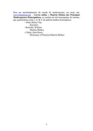 4
Para um aprofundamento do estudo do medicamento, ver neste site,
www.homeoesp.org - Livros online » Matéria Médica dos Principais
Medicamentos Homeopáticos, os estudos de três homeopatas de renome,
que qualificámos como o A, B, C da matéria médica homeopática:
- Allen, Henry Clay
Keynotes
- Boericke, William
Matéria Médica
- Clarke, John Henry
Dictionary of Practical Materia Medica
 