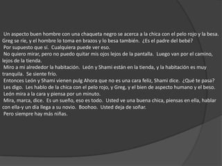  Un aspecto buen hombre con una chaqueta negro se acerca a la chica con el pelo rojo y la besa.  Greg se ríe, y el hombre lo toma en brazos y lo besa también.  ¿Es el padre del bebé?  Por supuesto que sí.  Cualquiera puede ver eso.  No quiero mirar, pero no puedo quitar mis ojos lejos de la pantalla.  Luego van por el camino, lejos de la tienda.  Miro a mi alrededor la habitación.  León y Shami están en la tienda, y la habitación es muy tranquila.  Se siente frío.  Entonces León y Shami vienen pulg Ahora que no es una cara feliz, Shami dice.  ¿Qué te pasa?  Les digo.  Les hablo de la chica con el pelo rojo, y Greg, y el bien de aspecto humano y el beso.  León mira a la cara y piensa por un minuto.  Mira, marca, dice.  Es un sueño, eso es todo.  Usted ve una buena chica, piensas en ella, hablar con ella-y un día llega a su novio.  Boohoo.  Usted deja de soñar.  Pero siempre hay más niñas. 