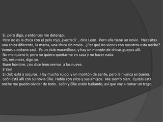  Sí, pero digo, y entonces me detengo.  Pero no es la chica con el pelo rojo, ¿verdad?  , dice León.  Pero ella tiene un novio.  Necesitas una chica diferente, la marca, una chica sin novio.  ¿Por qué no vienes con nosotros esta noche?  Vamos a océano azul.  Es un club maravilloso, y hay un montón de chicas guapas allí.  No me quiero ir, pero no quiero quedarme en casa y no hacer nada.  Ok, entonces, digo yo.  Buen hombre, ¿no dice leon.vernos  a las nueve.  3 Yay!  El club está a oscuras.  Hay mucho ruido, y un montón de gente, pero la música es buena.  León está allí con su novia Ellie. Hablo con ellos y sus amigos.  Me siento bien.  Quizás esta noche me puedo olvidar de todo.  León y Ellie están bailando, así que voy a tomar un trago. 