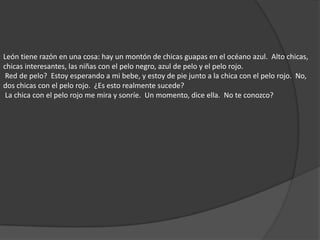León tiene razón en una cosa: hay un montón de chicas guapas en el océano azul.  Alto chicas, chicas interesantes, las niñas con el pelo negro, azul de pelo y el pelo rojo.  Red de pelo?  Estoy esperando a mi bebe, y estoy de pie junto a la chica con el pelo rojo.  No, dos chicas con el pelo rojo.  ¿Es esto realmente sucede?  La chica con el pelo rojo me mira y sonríe.  Un momento, dice ella.  No te conozco? 