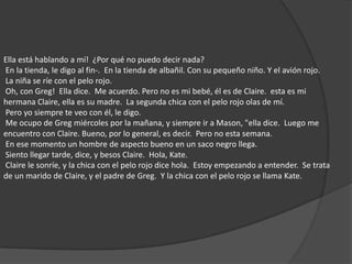Ella está hablando a mí!  ¿Por qué no puedo decir nada?  En la tienda, le digo al fin-.  En la tienda de albañil. Con su pequeño niño. Y el avión rojo.  La niña se ríe con el pelo rojo.  Oh, con Greg!  Ella dice.  Me acuerdo. Pero no es mi bebé, él es de Claire.  esta es mi hermana Claire, ella es su madre.  La segunda chica con el pelo rojo olas de mí.  Pero yo siempre te veo con él, le digo.  Me ocupo de Greg miércoles por la mañana, y siempre ir a Mason, "ella dice.  Luego me encuentro con Claire. Bueno, por lo general, es decir.  Pero no esta semana.  En ese momento un hombre de aspecto bueno en un saco negro llega.  Siento llegar tarde, dice, y besos Claire.  Hola, Kate.  Claire le sonríe, y la chica con el pelo rojo dice hola.  Estoy empezando a entender.  Se trata de un marido de Claire, y el padre de Greg.  Y la chica con el pelo rojo se llama Kate. 