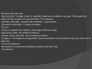 Mi cara es de color rojo.  Oye, lo siento ", le digo a Kate. Es. además, Greg tiene su cabello y sus ojos.  Pero puedo ver ahora. Él tiene el pelo y los ojos de Claire.  Por supuesto.  Está bien, dice Kate.  Sucede todo el tiempo.  La gente dice:  ¿No está tu niño feliz!  Y a veces me dicen,  Sí, lo es.  Claire y su esposo van a bailar, y me pongo a Kate una copa.  Aquí tienes, Kate.  Mi nombre es Marcos.  Gracias, marca, dice ella.  Así se trabaja en Mason.  Sí, digo yo.  Yo trabajo en la seguridad.  Busco muchachos con los aviones rojo, y las niñas con el pelo rojo.  ¿Y los encontraron?  Me parece un montón de chiquillos con planos de color rojo.  Y las chicas? 