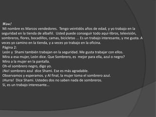 Wow!  Mi nombre es Marcos vendedores.  Tengo veintidós años de edad, y yo trabajo en la seguridad en la tienda de albañil.  Usted puede conseguir todo aquí-libros, televisión, sombreros, flores, bocadillos, camas, bicicletas ... Es un trabajo interesante, y me gusta. A veces yo camino en la tienda, y a veces yo trabajo en la oficina.  Página 2:  León y  Shami también trabajan en la seguridad. Me gusta trabajar con ellos.  Mira a esa mujer, León dice. Que Sombrero, es  mejor para ella, azul o negro?  Miro a la mujer en la pantalla.  Oh-el sombrero negro, digo yo.  ¡No! sombrero azul  dice Shami. Ese es más agradable.  Observamos y esperamos. y Al final, la mujer toma el sombrero azul.  ¡Hurra!  Dice Shami. Ustedes dos no saben nada de sombreros.  Sí, es un trabajo interesante... 